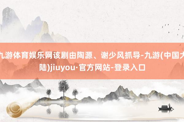 九游体育娱乐网该剧由陶源、谢少风抓导-九游(中国大陆)jiuyou·官方网站-登录入口