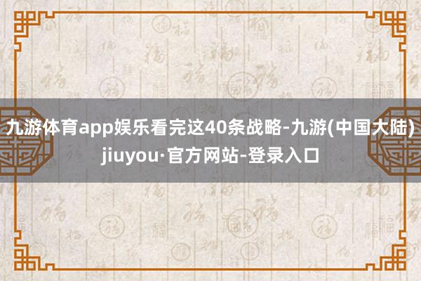 九游体育app娱乐　　看完这40条战略-九游(中国大陆)jiuyou·官方网站-登录入口