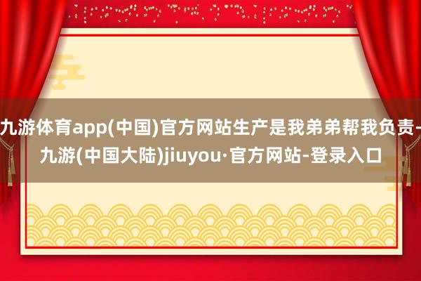 九游体育app(中国)官方网站生产是我弟弟帮我负责-九游(中国大陆)jiuyou·官方网站-登录入口