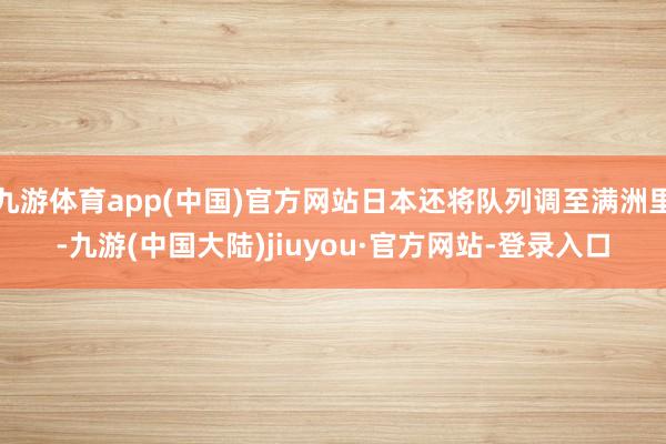 九游体育app(中国)官方网站日本还将队列调至满洲里-九游(中国大陆)jiuyou·官方网站-登录入口