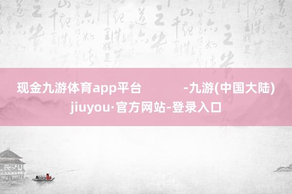 现金九游体育app平台 -九游(中国大陆)jiuyou·官方网站-登录入口