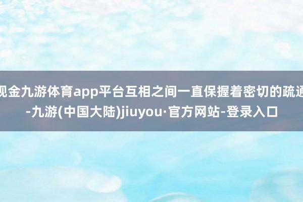 现金九游体育app平台互相之间一直保握着密切的疏通-九游(中国大陆)jiuyou·官方网站-登录入口