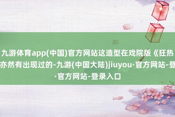 九游体育app(中国)官方网站这造型在戏院版《狂热步履》亦然有出现过的-九游(中国大陆)jiuyou·官方网站-登录入口