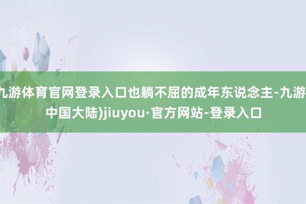 九游体育官网登录入口也躺不屈的成年东说念主-九游(中国大陆)jiuyou·官方网站-登录入口