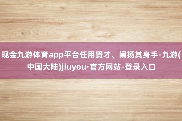 现金九游体育app平台任用贤才、阐扬其身手-九游(中国大陆)jiuyou·官方网站-登录入口