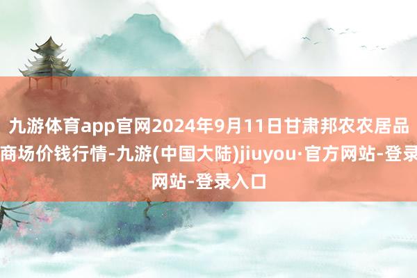 九游体育app官网2024年9月11日甘肃邦农农居品批发商场价钱行情-九游(中国大陆)jiuyou·官方网站-登录入口