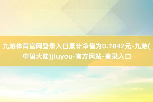 九游体育官网登录入口累计净值为0.7842元-九游(中国大陆)jiuyou·官方网站-登录入口