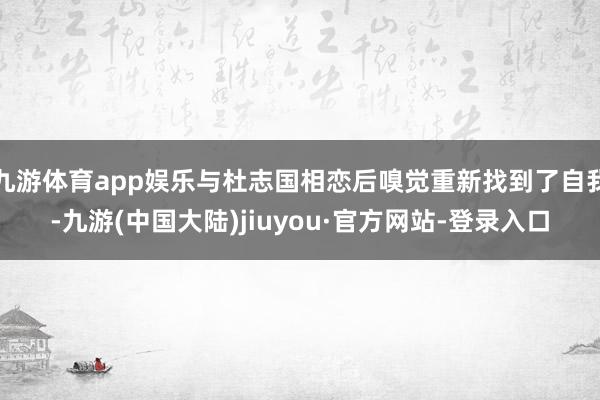 九游体育app娱乐与杜志国相恋后嗅觉重新找到了自我-九游(中国大陆)jiuyou·官方网站-登录入口
