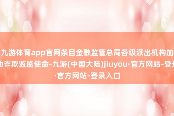 九游体育app官网条目金融监管总局各级派出机构加强出动诈欺监监使命-九游(中国大陆)jiuyou·官方网站-登录入口