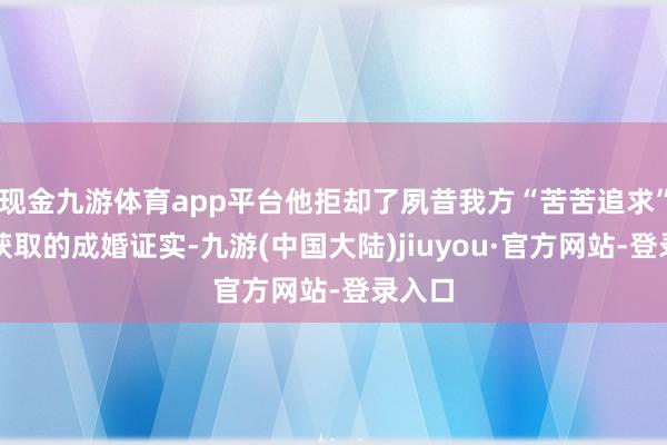 现金九游体育app平台他拒却了夙昔我方“苦苦追求”想要获取的成婚证实-九游(中国大陆)jiuyou·官方网站-登录入口