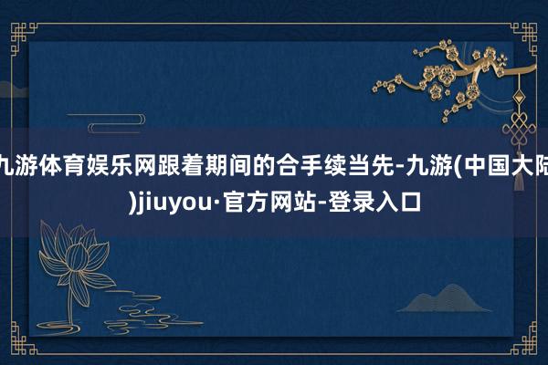 九游体育娱乐网跟着期间的合手续当先-九游(中国大陆)jiuyou·官方网站-登录入口