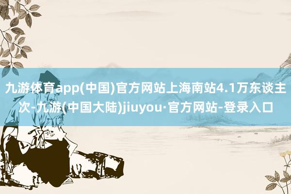 九游体育app(中国)官方网站上海南站4.1万东谈主次-九游(中国大陆)jiuyou·官方网站-登录入口