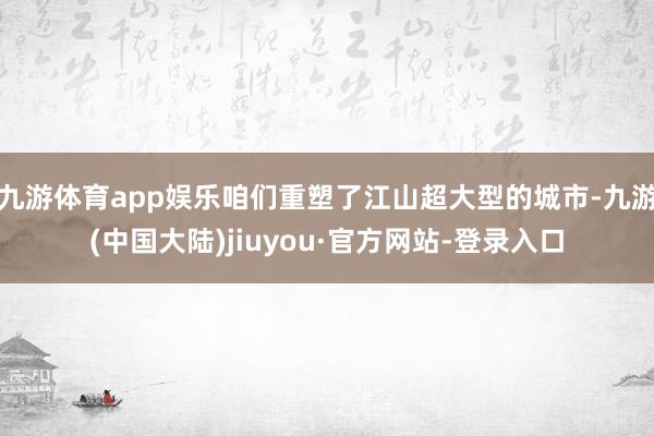 九游体育app娱乐咱们重塑了江山超大型的城市-九游(中国大陆)jiuyou·官方网站-登录入口