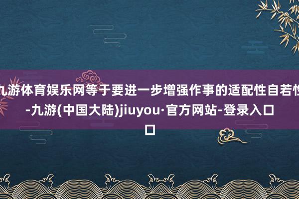 九游体育娱乐网等于要进一步增强作事的适配性自若性-九游(中国大陆)jiuyou·官方网站-登录入口