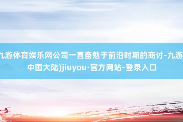 九游体育娱乐网公司一直奋勉于前沿时期的商讨-九游(中国大陆)jiuyou·官方网站-登录入口