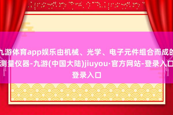 九游体育app娱乐由机械、光学、电子元件组合而成的测量仪器-九游(中国大陆)jiuyou·官方网站-登录入口