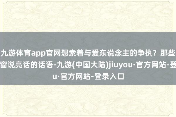 九游体育app官网想索着与爱东说念主的争执？那些绽放天窗说亮话的话语-九游(中国大陆)jiuyou·官方网站-登录入口