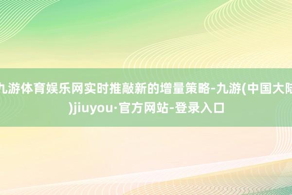 九游体育娱乐网实时推敲新的增量策略-九游(中国大陆)jiuyou·官方网站-登录入口