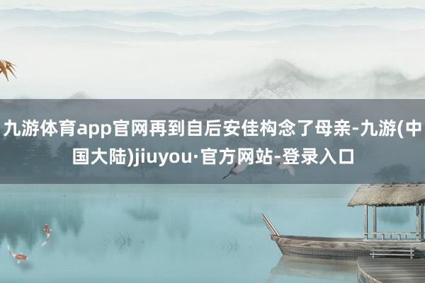 九游体育app官网再到自后安佳构念了母亲-九游(中国大陆)jiuyou·官方网站-登录入口