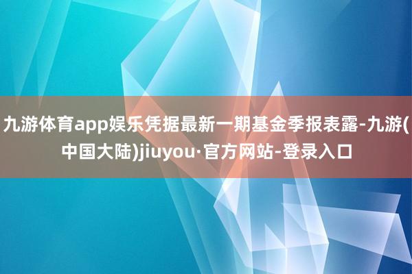 九游体育app娱乐凭据最新一期基金季报表露-九游(中国大陆)jiuyou·官方网站-登录入口