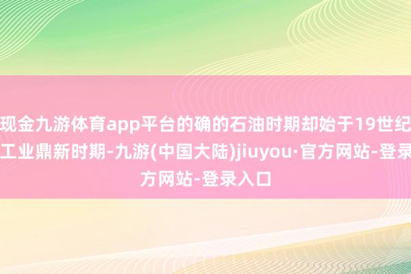 现金九游体育app平台的确的石油时期却始于19世纪末的工业鼎新时期-九游(中国大陆)jiuyou·官方网站-登录入口