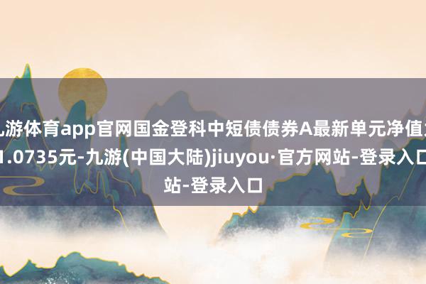 九游体育app官网国金登科中短债债券A最新单元净值为1.0735元-九游(中国大陆)jiuyou·官方网站-登录入口