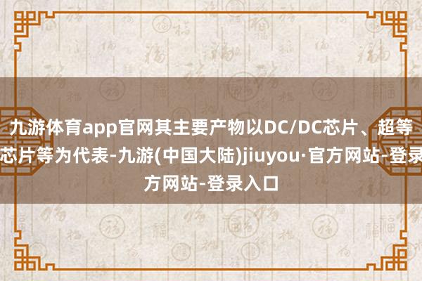 九游体育app官网其主要产物以DC/DC芯片、超等快充芯片等为代表-九游(中国大陆)jiuyou·官方网站-登录入口