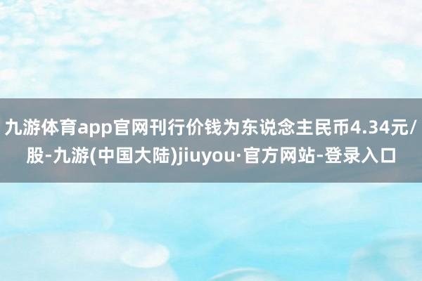 九游体育app官网刊行价钱为东说念主民币4.34元/股-九游(中国大陆)jiuyou·官方网站-登录入口