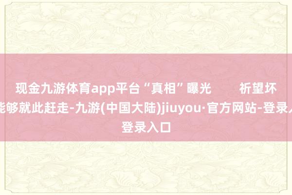 现金九游体育app平台“真相”曝光        祈望坏话能够就此赶走-九游(中国大陆)jiuyou·官方网站-登录入口