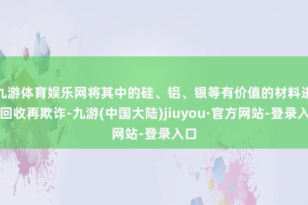 九游体育娱乐网将其中的硅、铝、银等有价值的材料进行回收再欺诈-九游(中国大陆)jiuyou·官方网站-登录入口