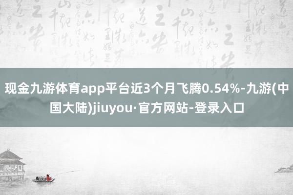 现金九游体育app平台近3个月飞腾0.54%-九游(中国大陆)jiuyou·官方网站-登录入口
