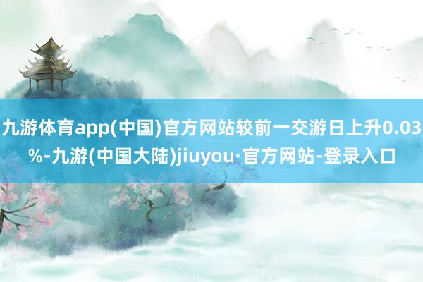 九游体育app(中国)官方网站较前一交游日上升0.03%-九游(中国大陆)jiuyou·官方网站-登录入口