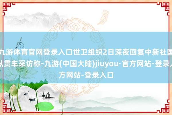 九游体育官网登录入口世卫组织2日深夜回复中新社国事纵贯车采访称-九游(中国大陆)jiuyou·官方网站-登录入口