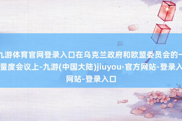 九游体育官网登录入口在乌克兰政府和欧盟委员会的一次量度会议上-九游(中国大陆)jiuyou·官方网站-登录入口