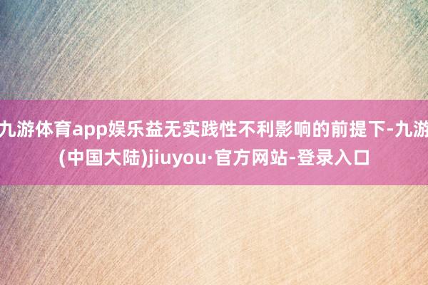 九游体育app娱乐益无实践性不利影响的前提下-九游(中国大陆)jiuyou·官方网站-登录入口