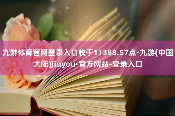 九游体育官网登录入口收于11388.57点-九游(中国大陆)jiuyou·官方网站-登录入口