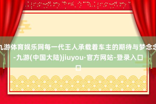 九游体育娱乐网每一代王人承载着车主的期待与梦念念-九游(中国大陆)jiuyou·官方网站-登录入口