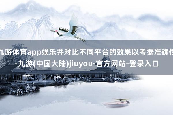 九游体育app娱乐并对比不同平台的效果以考据准确性-九游(中国大陆)jiuyou·官方网站-登录入口