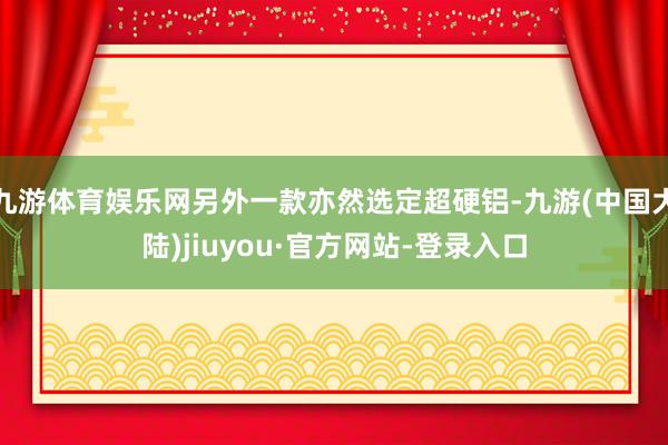 九游体育娱乐网另外一款亦然选定超硬铝-九游(中国大陆)jiuyou·官方网站-登录入口