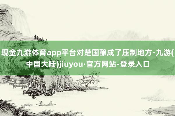 现金九游体育app平台对楚国酿成了压制地方-九游(中国大陆)jiuyou·官方网站-登录入口