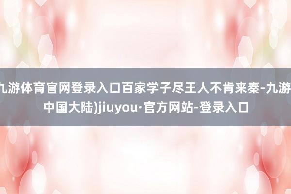 九游体育官网登录入口百家学子尽王人不肯来秦-九游(中国大陆)jiuyou·官方网站-登录入口