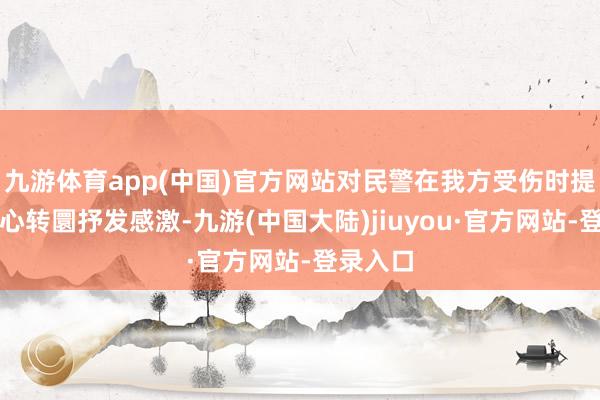九游体育app(中国)官方网站对民警在我方受伤时提供的暖心转圜抒发感激-九游(中国大陆)jiuyou·官方网站-登录入口