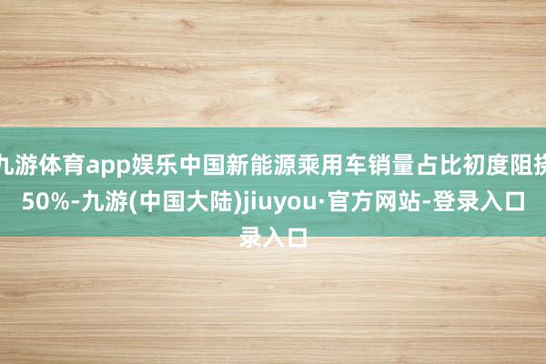 九游体育app娱乐中国新能源乘用车销量占比初度阻挠50%-九游(中国大陆)jiuyou·官方网站-登录入口