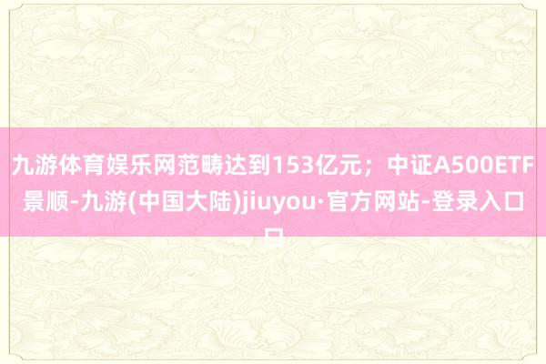 九游体育娱乐网范畴达到153亿元；中证A500ETF景顺-九游(中国大陆)jiuyou·官方网站-登录入口