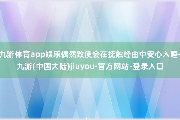 九游体育app娱乐偶然致使会在抚触经由中安心入睡-九游(中国大陆)jiuyou·官方网站-登录入口