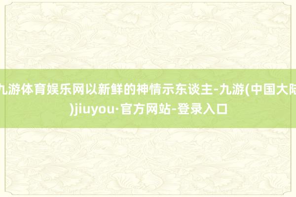 九游体育娱乐网以新鲜的神情示东谈主-九游(中国大陆)jiuyou·官方网站-登录入口