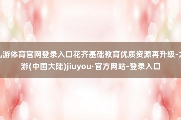 九游体育官网登录入口花齐基础教育优质资源再升级-九游(中国大陆)jiuyou·官方网站-登录入口