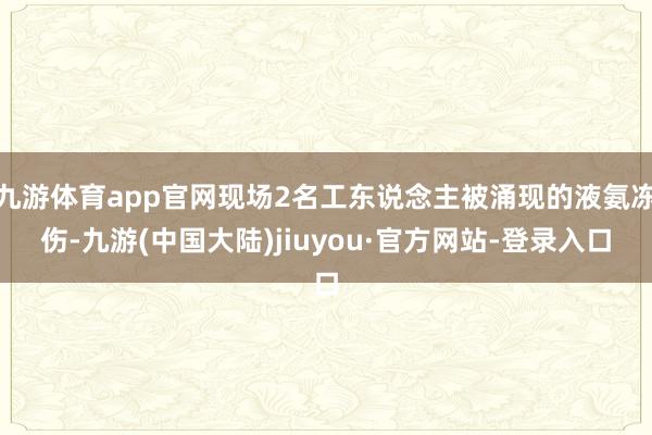 九游体育app官网现场2名工东说念主被涌现的液氨冻伤-九游(中国大陆)jiuyou·官方网站-登录入口
