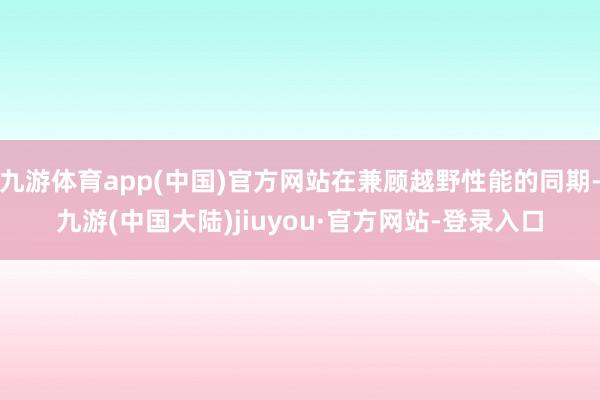 九游体育app(中国)官方网站在兼顾越野性能的同期-九游(中国大陆)jiuyou·官方网站-登录入口