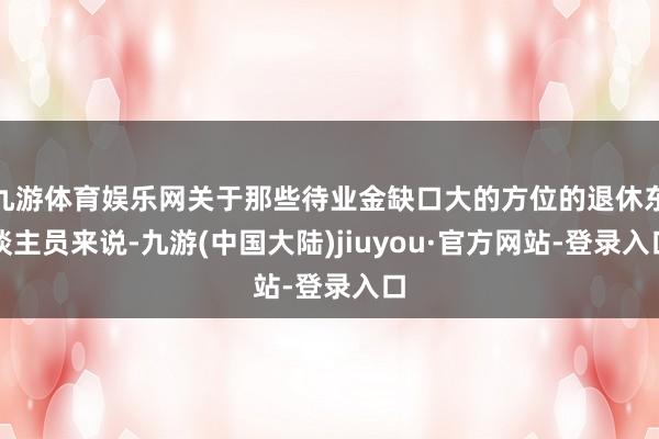 九游体育娱乐网关于那些待业金缺口大的方位的退休东谈主员来说-九游(中国大陆)jiuyou·官方网站-登录入口